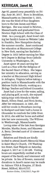 KERRIGAN, Janet M. Age 85, passed away
                    peacefully on Friday, June 30, 2017. Born in
                    Brookline, Massachusetts on December 5, 1931, she
                    was the third of four daughters born to the late
                    James and Mary Kerrigan. She was raised in Newton,
                    Massachusetts and graduated from Newton High School
                    with the Class of 1949. As a young girl, Janet loved
                    visiting her family's home on Webster Lake in
                    Franklin, New Hampshire during the summer months.
                    Janet continued her education at Marymount College
                    in New York, earning her Bachelor's Degree in 1953
                    before earning her Master's Degree in Biology from
                    Catholic University in Washington, DC. Janet spent
                    16 years serving her Lord as a Nun with the
                    Religious of the Sacred Heart of Mary. She began her
                    ministry in education, serving as a teacher at
                    Marymount High School in Arlington, Virginia before
                    taking a position back in Massachusetts with the
                    Melrose Public Schools, working as a Biology Teacher
                    and School Counselor. Janet had a love for the
                    water, sailing, and playing golf, as such, she
                    enjoyed taking trips with friends to Myrtle Beach,
                    Hilton Head, and Nova Scotia. After her retirement,
                    in 1995, she sold her condo in Stoneham moving to
                    Rockport and later built a home in Gloucester to
                    overlook the Little River. In 2013, she sold her
                    home and settled into her new community, The Willows
                    in Westborough, Massachusetts. Loving sister of the
                    late Joan Kerrigan Morales, Martha Jones, and
                    Maureen A. Berry. Devoted aunt of 13 nieces and
                    nephews. Relatives and friends are kindly invited to
                    attend Janet's Memorial Mass in Saint Mary's Church,
                    176 Washington Street, East Walpole on Saturday,
                    August 5, 2017 at 11:30 AM. Visiting hours are
                    respectfully omitted at the request of the family
                    and interment will be private. In lieu of flowers,
                    memorial donations in Janet's name may be made to:
                    Salmon VNA & Hospice, 37 Birch Street, Milford,
                    MA 01757. Boston Globe, 7/30/2017